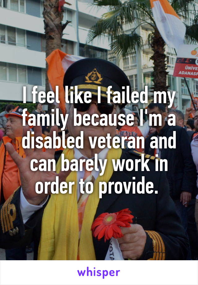 I feel like I failed my family because I'm a disabled veteran and can barely work in order to provide. 