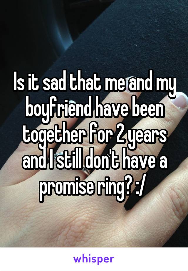 Is it sad that me and my boyfriend have been together for 2 years and I still don't have a promise ring? :/ 