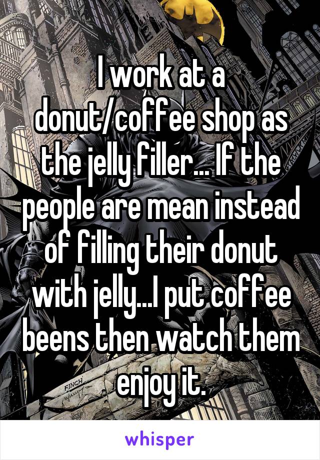 I work at a donut/coffee shop as the jelly filler... If the people are mean instead of filling their donut with jelly...I put coffee beens then watch them enjoy it.