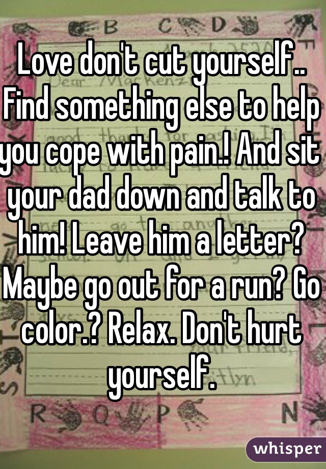 Love don't cut yourself.. Find something else to help you cope with pain.! And sit your dad down and talk to him! Leave him a letter? Maybe go out for a run? Go color.? Relax. Don't hurt yourself.