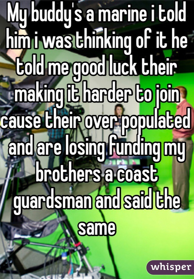 My buddy's a marine i told him i was thinking of it he told me good luck their making it harder to join cause their over populated and are losing funding my brothers a coast guardsman and said the same  