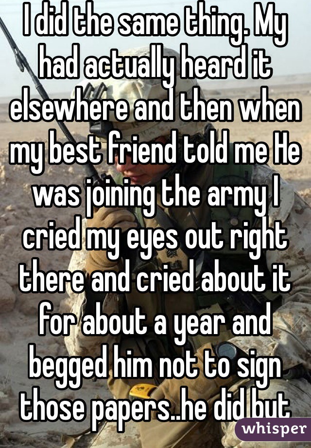 I did the same thing. My had actually heard it elsewhere and then when my best friend told me He was joining the army I cried my eyes out right there and cried about it for about a year and begged him not to sign those papers..he did but I'm getting used to the idea. 