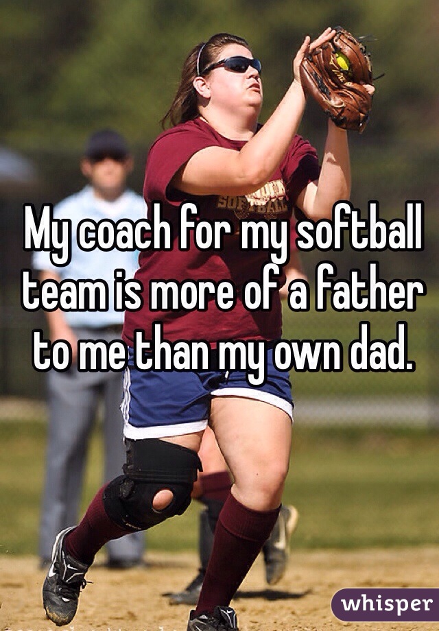 My coach for my softball team is more of a father to me than my own dad. 