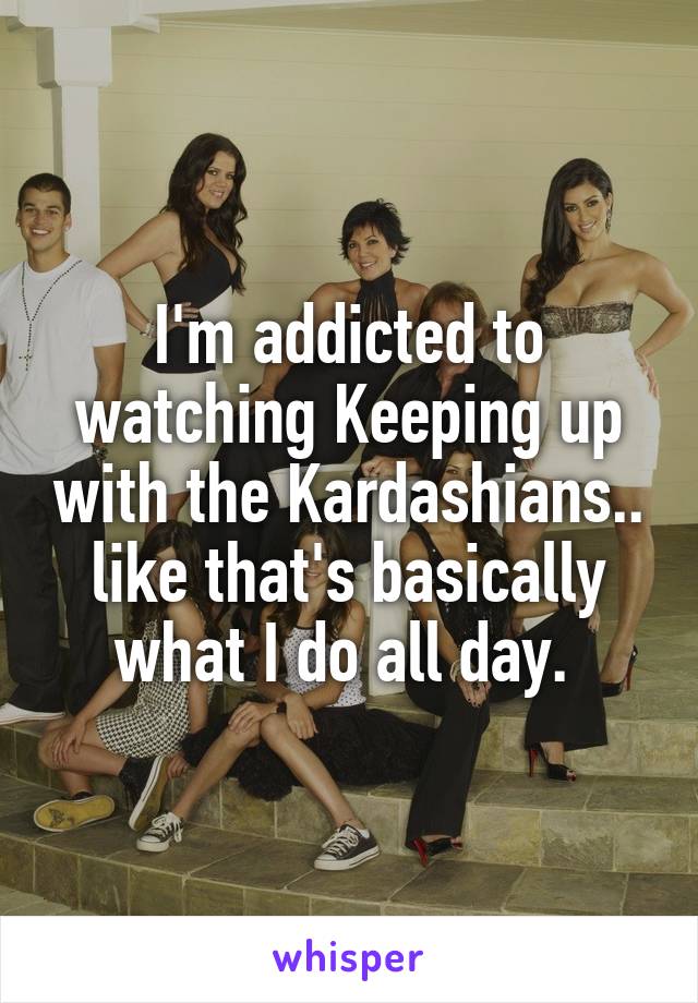 I'm addicted to watching Keeping up with the Kardashians.. like that's basically what I do all day. 