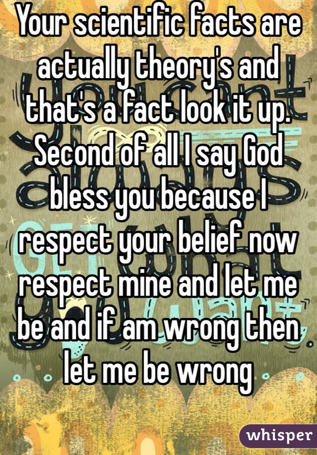 Your scientific facts are actually theory's and that's a fact look it up. Second of all I say God bless you because I respect your belief now respect mine and let me be and if am wrong then let me be wrong 