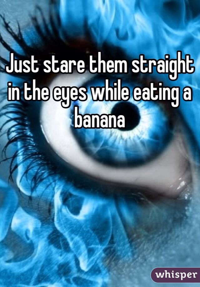 Just stare them straight in the eyes while eating a banana