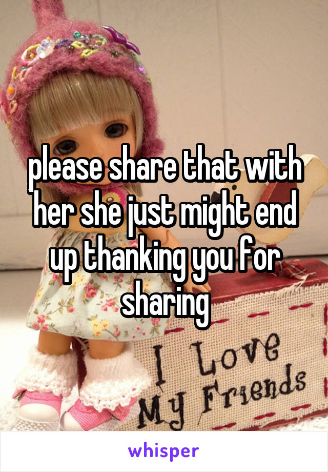 please share that with her she just might end up thanking you for sharing