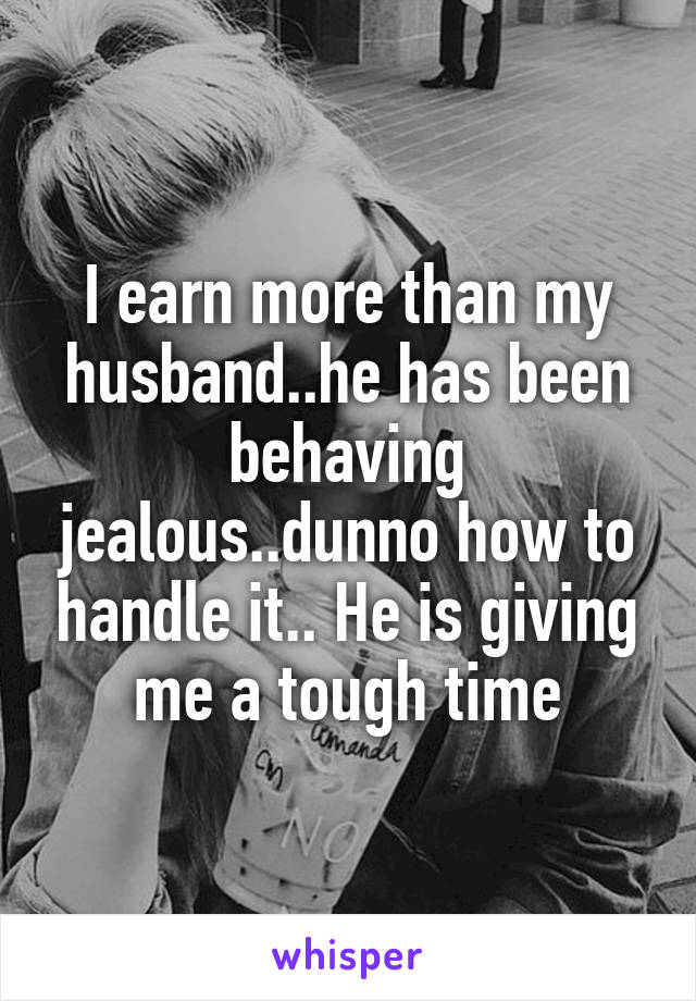 I earn more than my husband..he has been behaving jealous..dunno how to handle it.. He is giving me a tough time