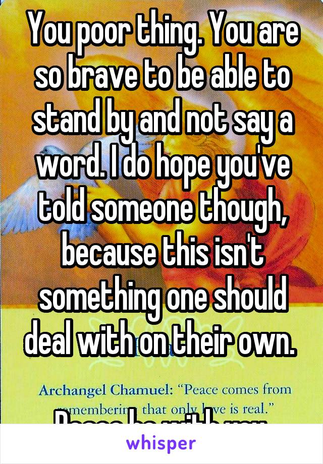 You poor thing. You are so brave to be able to stand by and not say a word. I do hope you've told someone though, because this isn't something one should deal with on their own. 

Peace be with you.