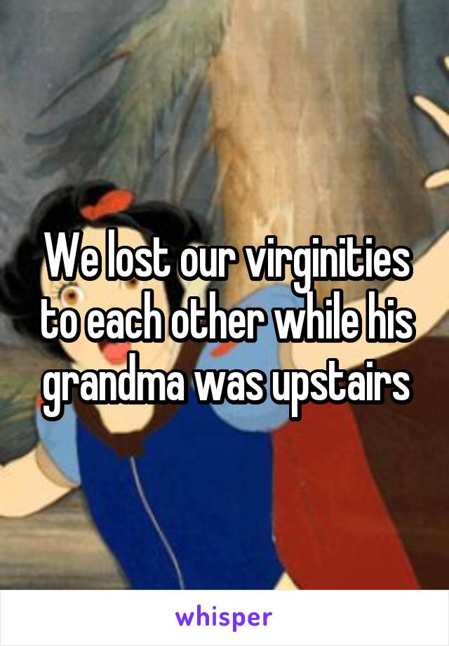 We lost our virginities to each other while his grandma was upstairs