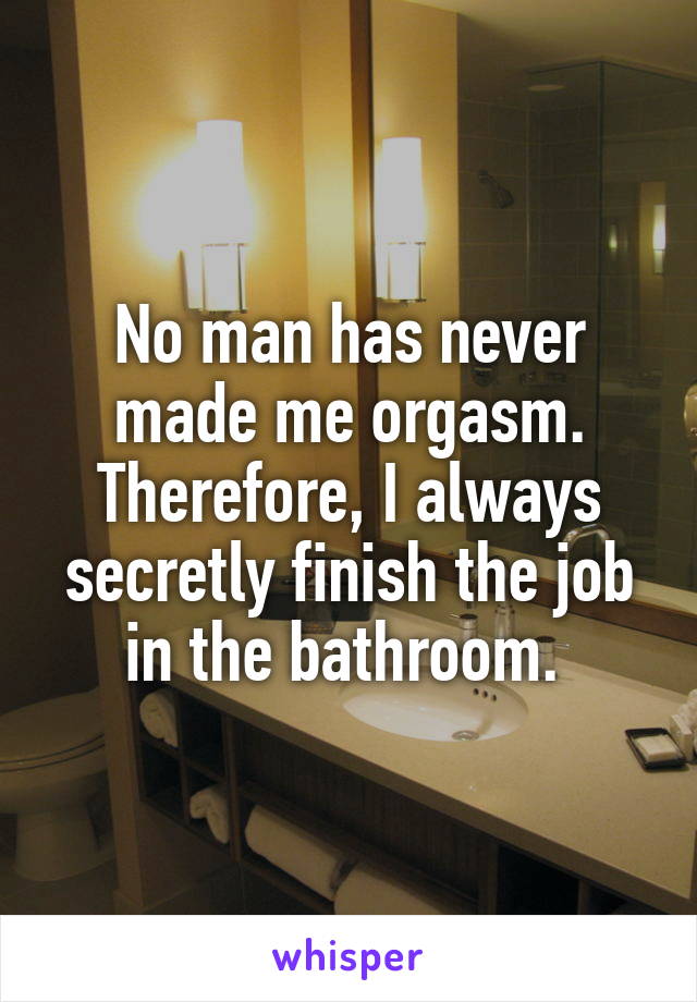 No man has never made me orgasm. Therefore, I always secretly finish the job in the bathroom. 