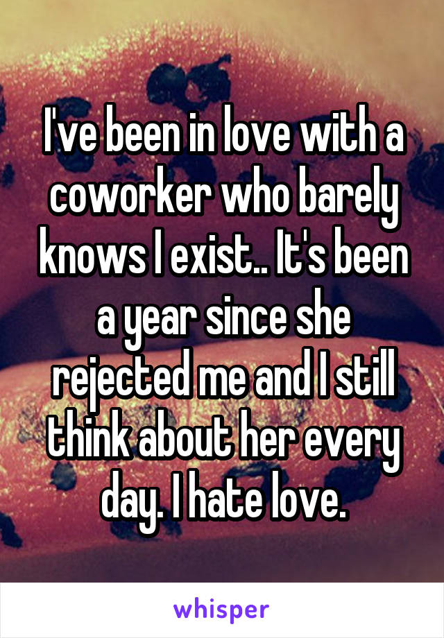 I've been in love with a coworker who barely knows I exist.. It's been a year since she rejected me and I still think about her every day. I hate love.