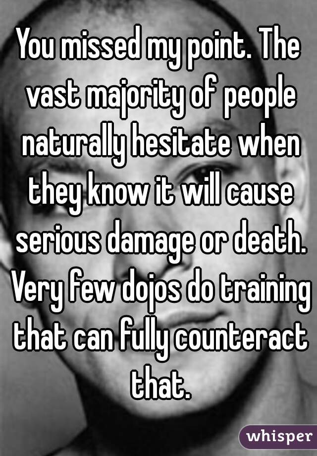 You missed my point. The vast majority of people naturally hesitate when they know it will cause serious damage or death. Very few dojos do training that can fully counteract that.