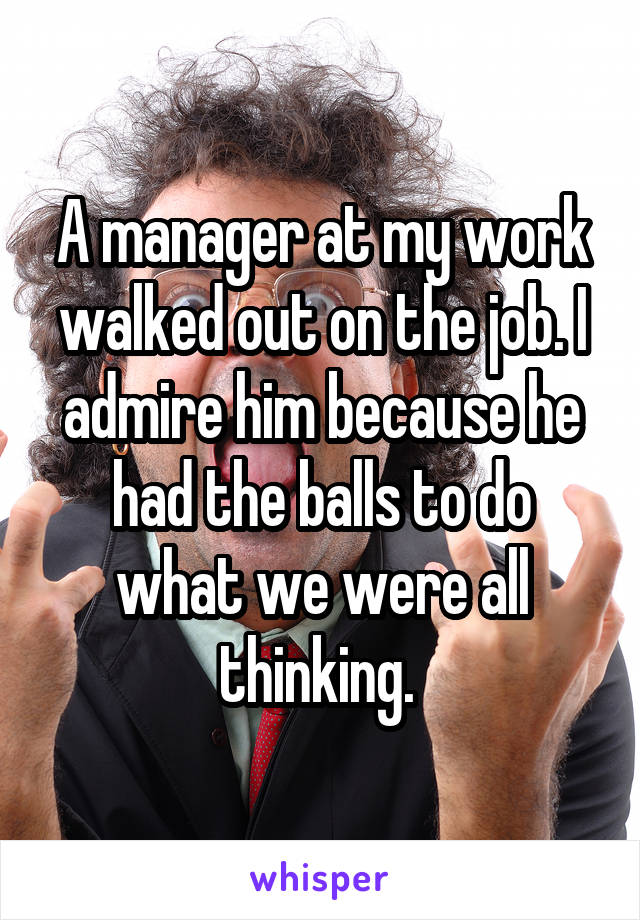 A manager at my work walked out on the job. I admire him because he had the balls to do what we were all thinking. 