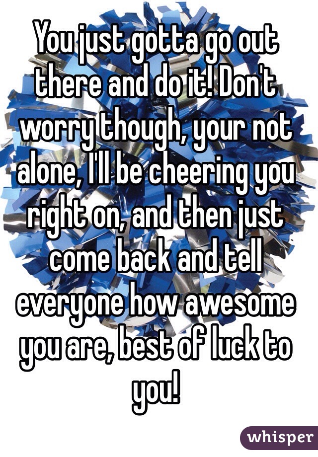 You just gotta go out there and do it! Don't worry though, your not alone, I'll be cheering you right on, and then just come back and tell everyone how awesome you are, best of luck to you!