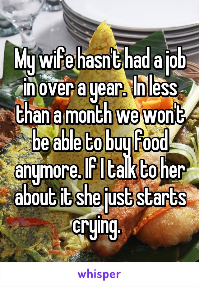 My wife hasn't had a job in over a year.  In less than a month we won't be able to buy food anymore. If I talk to her about it she just starts crying.  