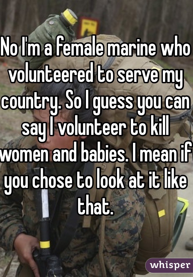 No I'm a female marine who volunteered to serve my country. So I guess you can say I volunteer to kill women and babies. I mean if you chose to look at it like that. 