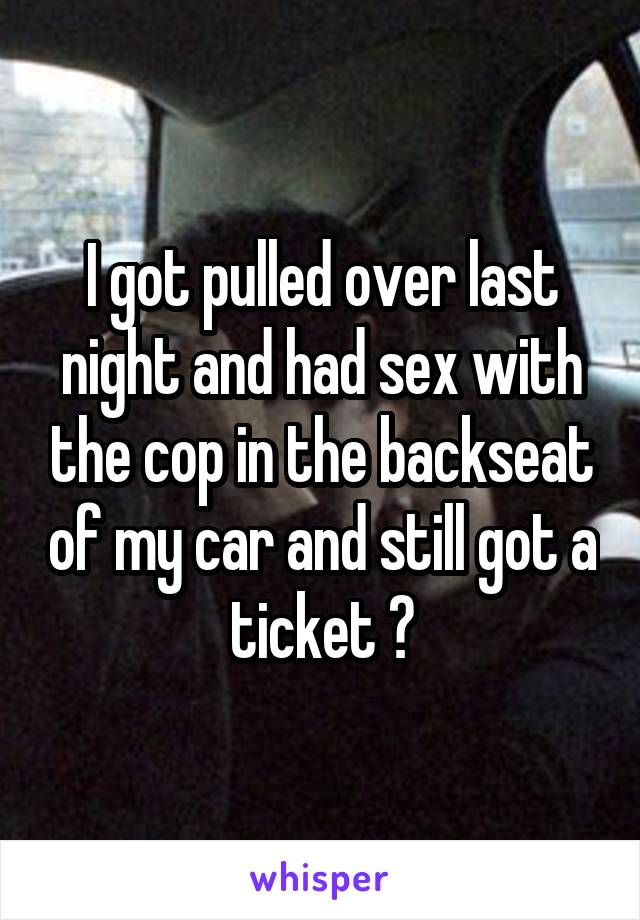 I got pulled over last night and had sex with the cop in the backseat of my car and still got a ticket 😳