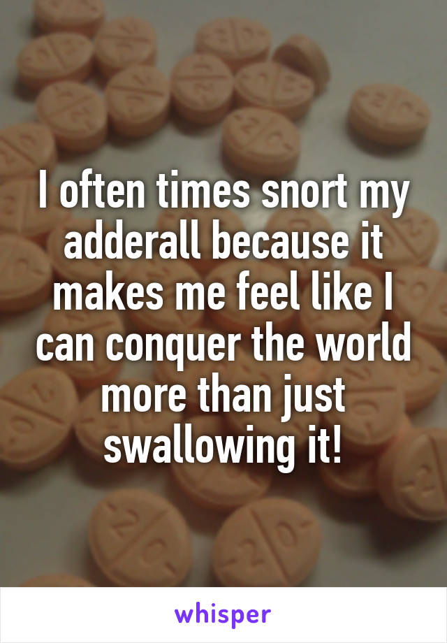 I often times snort my adderall because it makes me feel like I can conquer the world more than just swallowing it!