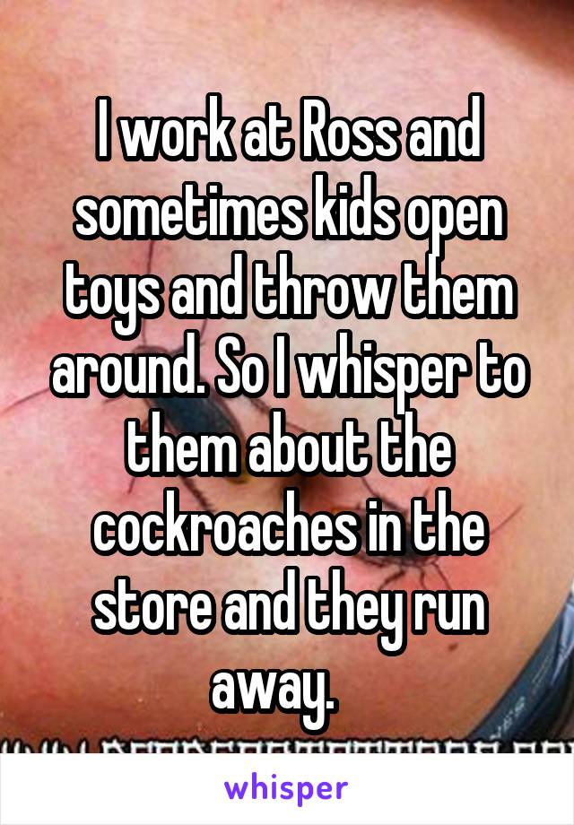 I work at Ross and sometimes kids open toys and throw them around. So I whisper to them about the cockroaches in the store and they run away.   