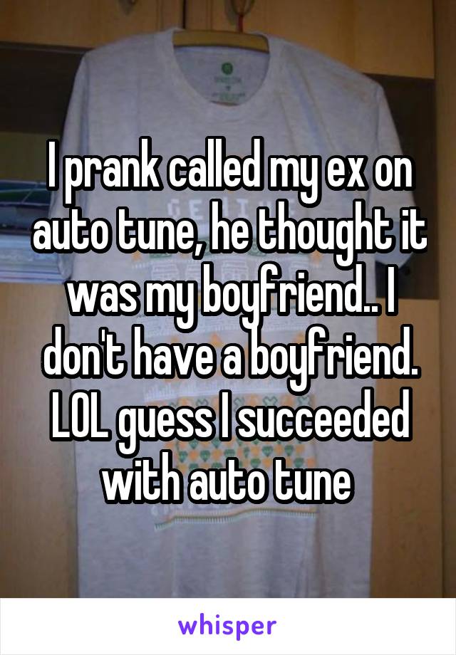 I prank called my ex on auto tune, he thought it was my boyfriend.. I don't have a boyfriend. LOL guess I succeeded with auto tune 