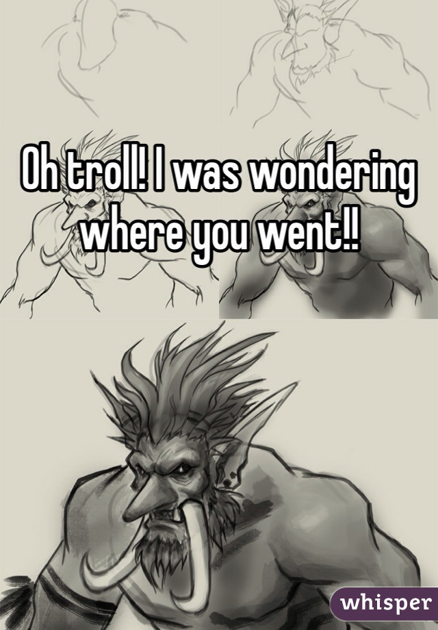 Oh troll! I was wondering where you went!!