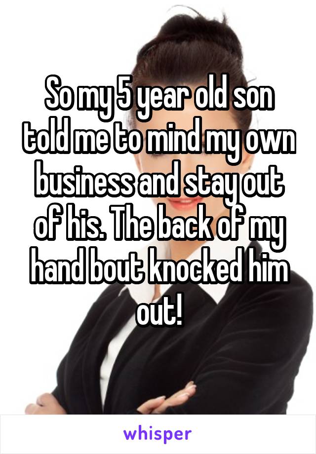 So my 5 year old son told me to mind my own business and stay out of his. The back of my hand bout knocked him out!
