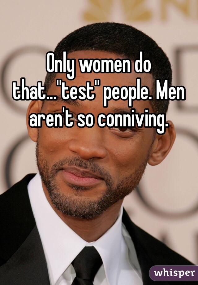 Only women do that..."test" people. Men aren't so conniving. 