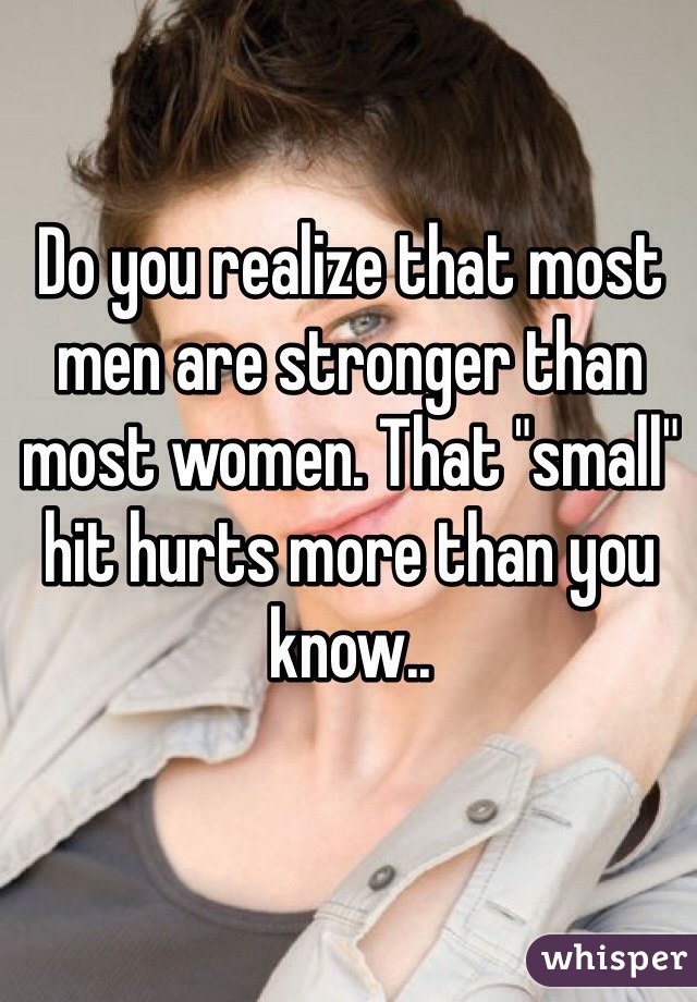 Do you realize that most men are stronger than most women. That "small" hit hurts more than you know.. 