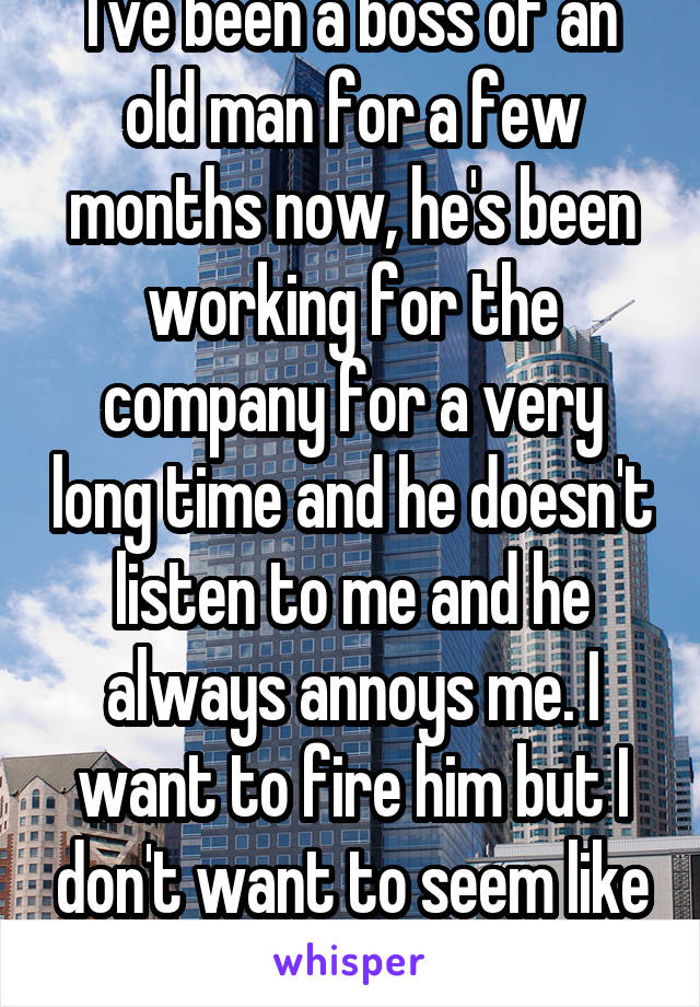 I've been a boss of an old man for a few months now, he's been working for the company for a very long time and he doesn't listen to me and he always annoys me. I want to fire him but I don't want to seem like a bad person.