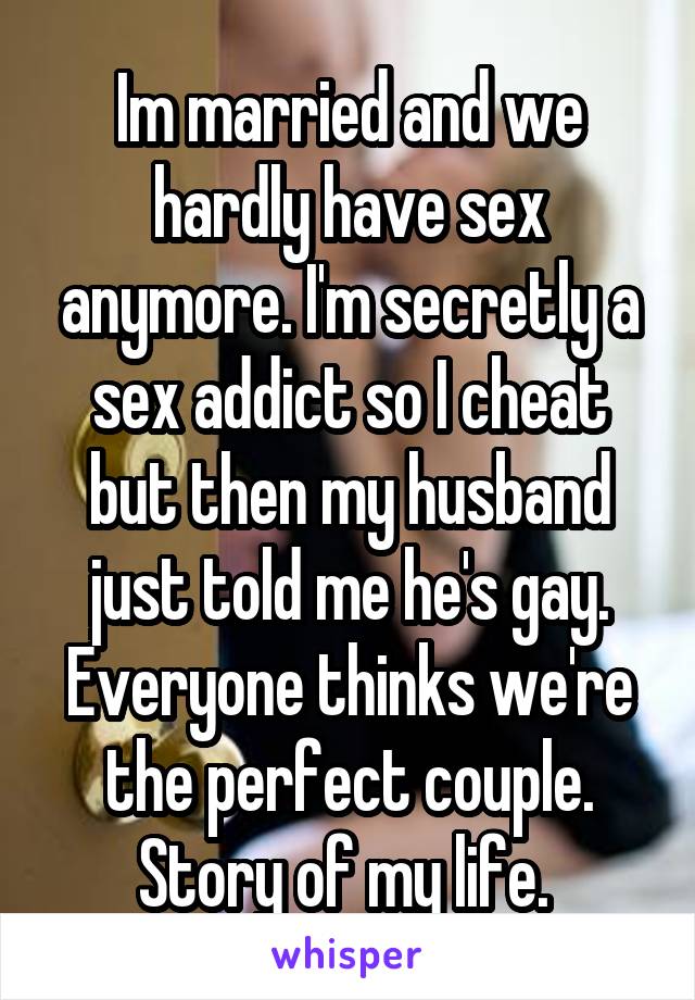 Im married and we hardly have sex anymore. I'm secretly a sex addict so I cheat but then my husband just told me he's gay. Everyone thinks we're the perfect couple. Story of my life. 
