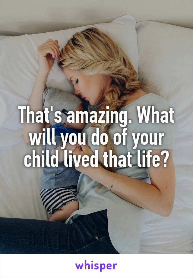 That's amazing. What will you do of your child lived that life?