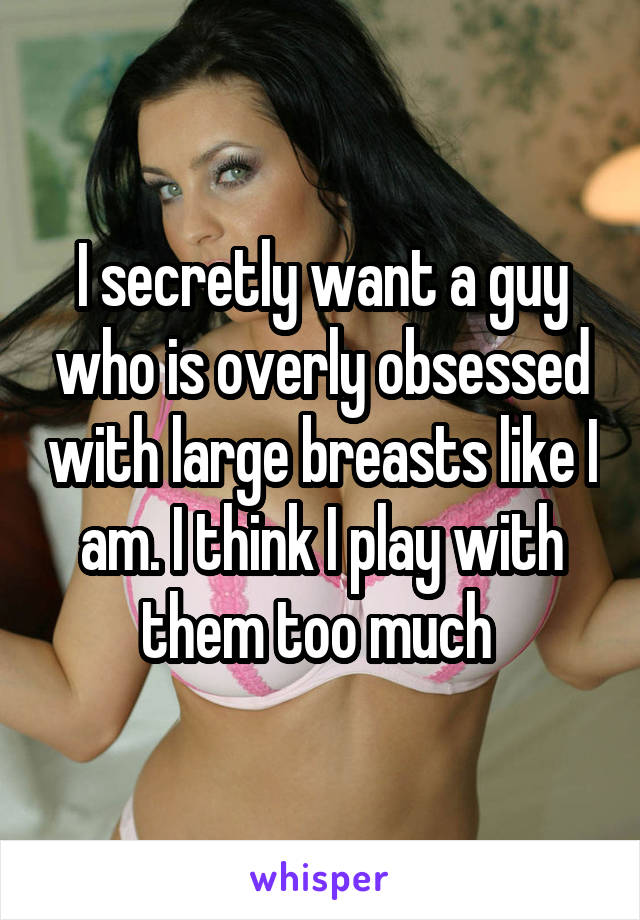 I secretly want a guy who is overly obsessed with large breasts like I am. I think I play with them too much 