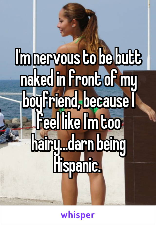 I'm nervous to be butt naked in front of my boyfriend, because I feel like I'm too hairy...darn being Hispanic. 
