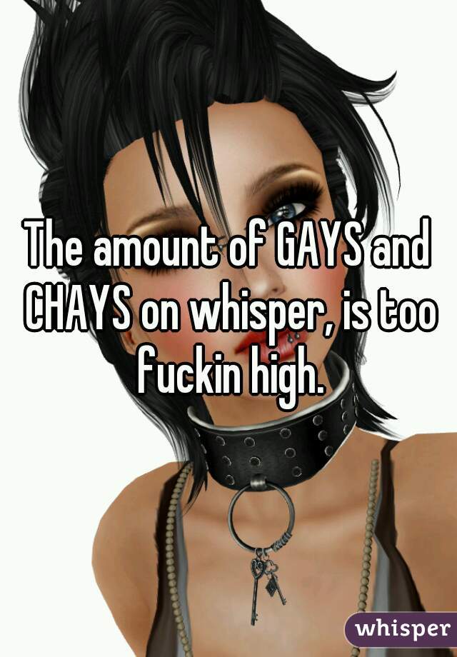 The amount of GAYS and CHAYS on whisper, is too fuckin high.