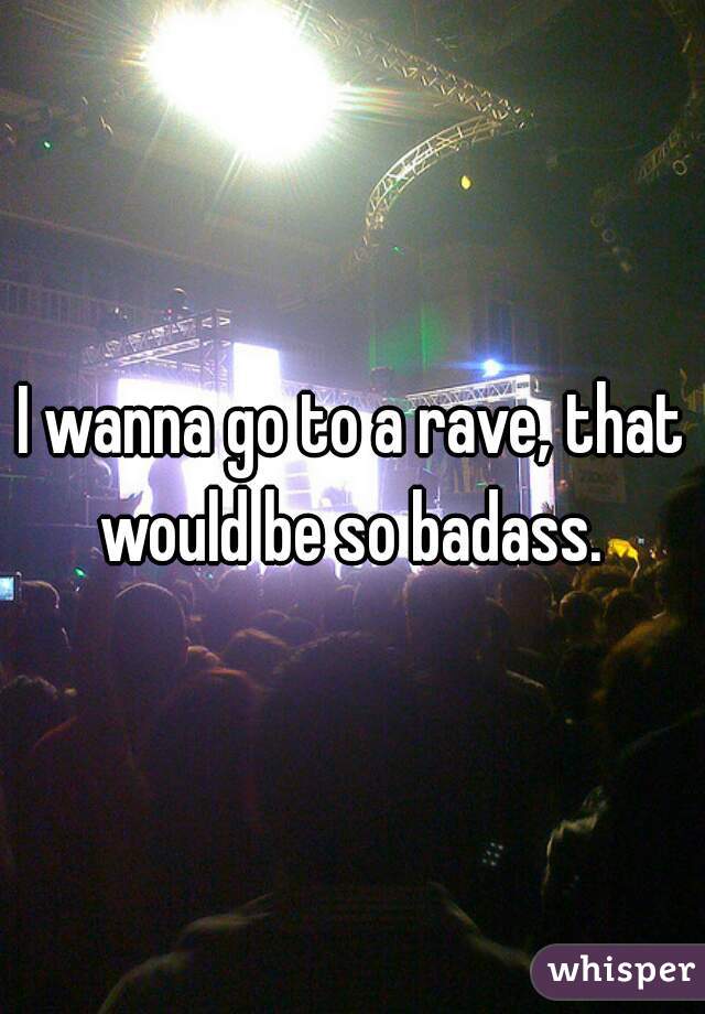 I wanna go to a rave, that would be so badass. 