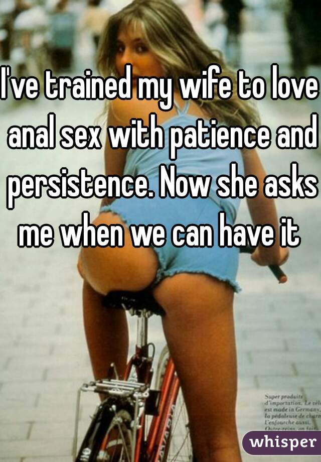 I've trained my wife to love anal sex with patience and persistence. Now she asks me when we can have it 