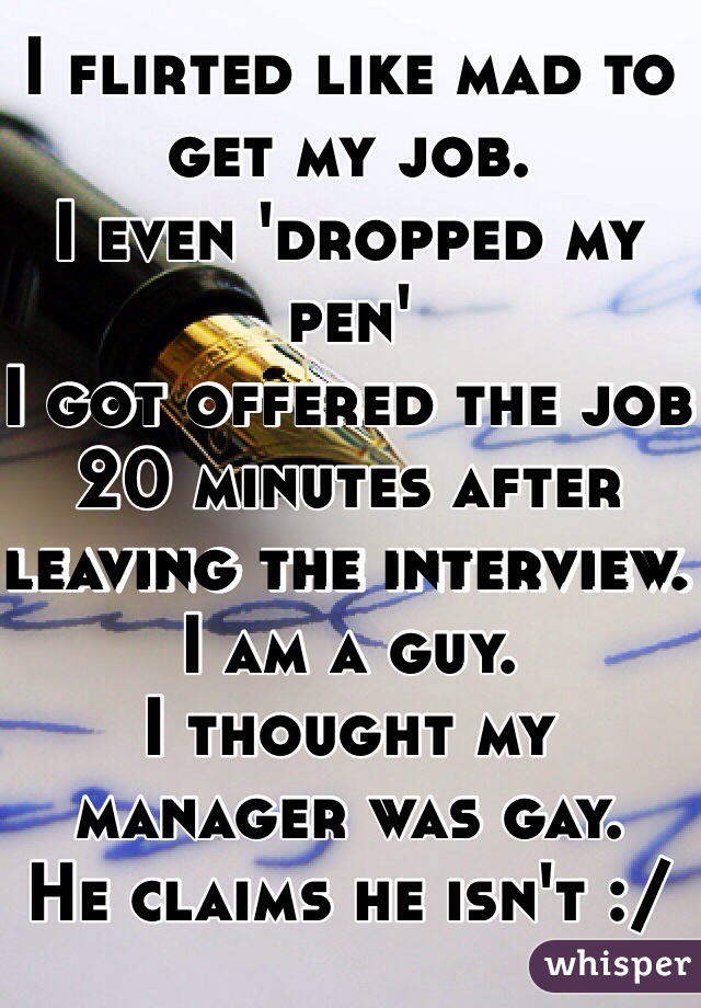 I flirted like mad to get my job. 
I even 'dropped my pen'
I got offered the job 20 minutes after leaving the interview. 
I am a guy. 
I thought my manager was gay. 
He claims he isn't :/