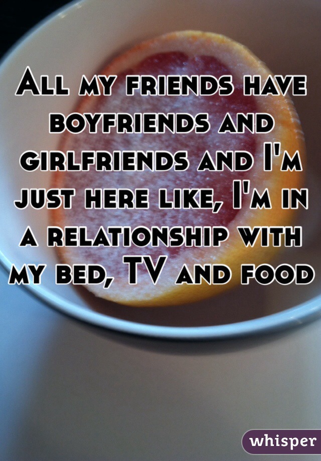 All my friends have boyfriends and girlfriends and I'm just here like, I'm in a relationship with my bed, TV and food