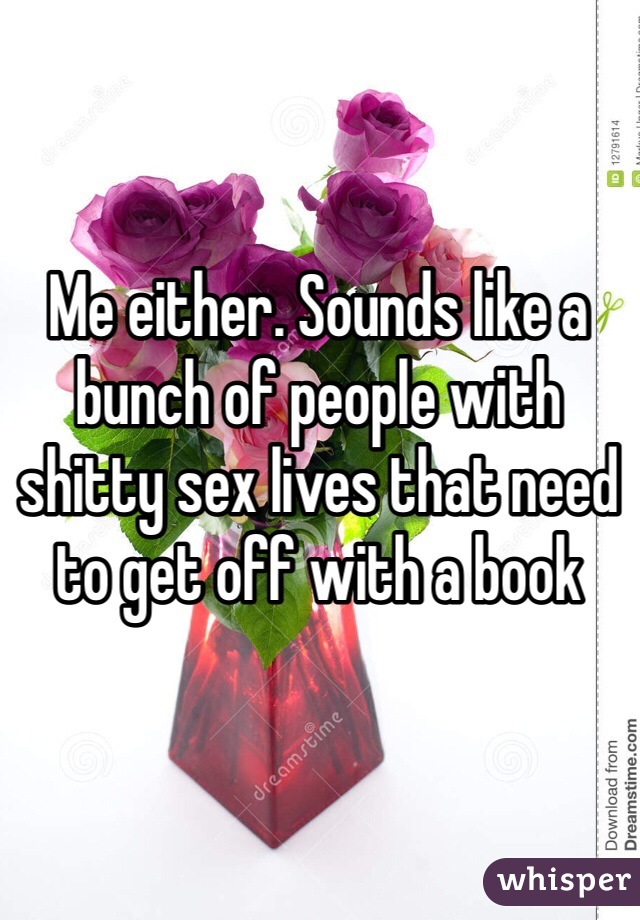 Me either. Sounds like a bunch of people with shitty sex lives that need to get off with a book