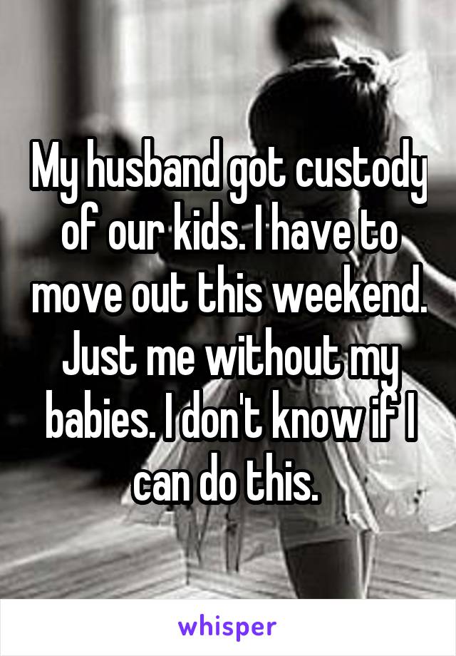 My husband got custody of our kids. I have to move out this weekend. Just me without my babies. I don't know if I can do this. 