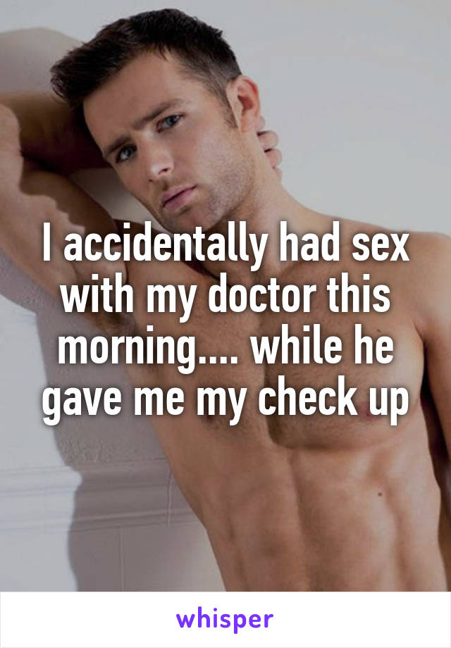 I accidentally had sex with my doctor this morning.... while he gave me my check up