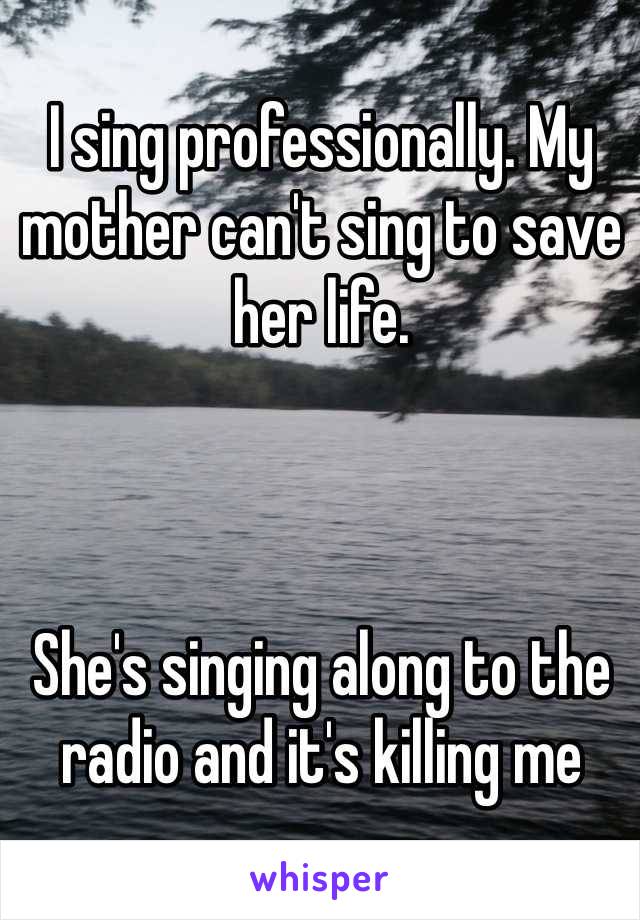 I sing professionally. My mother can't sing to save her life. 



She's singing along to the radio and it's killing me