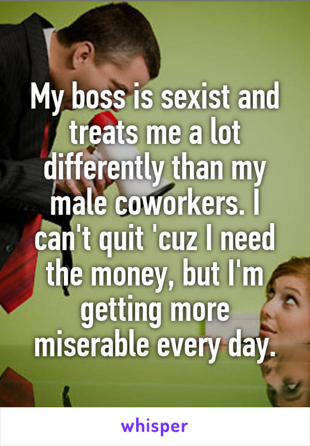 My boss is sexist and treats me a lot differently than my male coworkers. I can't quit 'cuz I need the money, but I'm getting more miserable every day.