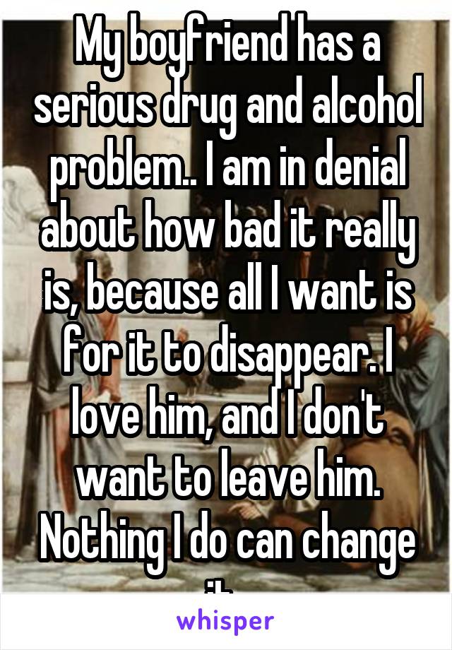 My boyfriend has a serious drug and alcohol problem.. I am in denial about how bad it really is, because all I want is for it to disappear. I love him, and I don't want to leave him. Nothing I do can change it. 