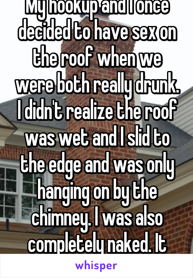 My hookup and I once decided to have sex on the roof when we were both really drunk. I didn't realize the roof was wet and I slid to the edge and was only hanging on by the chimney. I was also completely naked. It was a great time