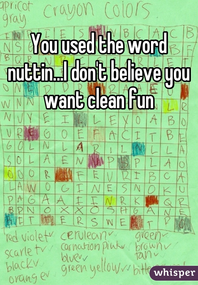 You used the word nuttin...I don't believe you want clean fun