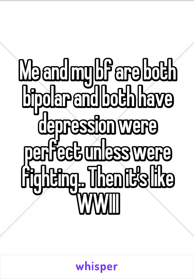 Me and my bf are both bipolar and both have depression were perfect unless were fighting.. Then it's like WWIII