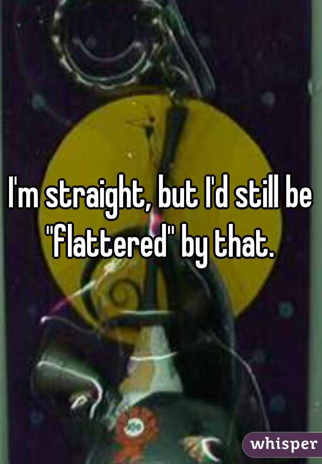 I'm straight, but I'd still be "flattered" by that. 