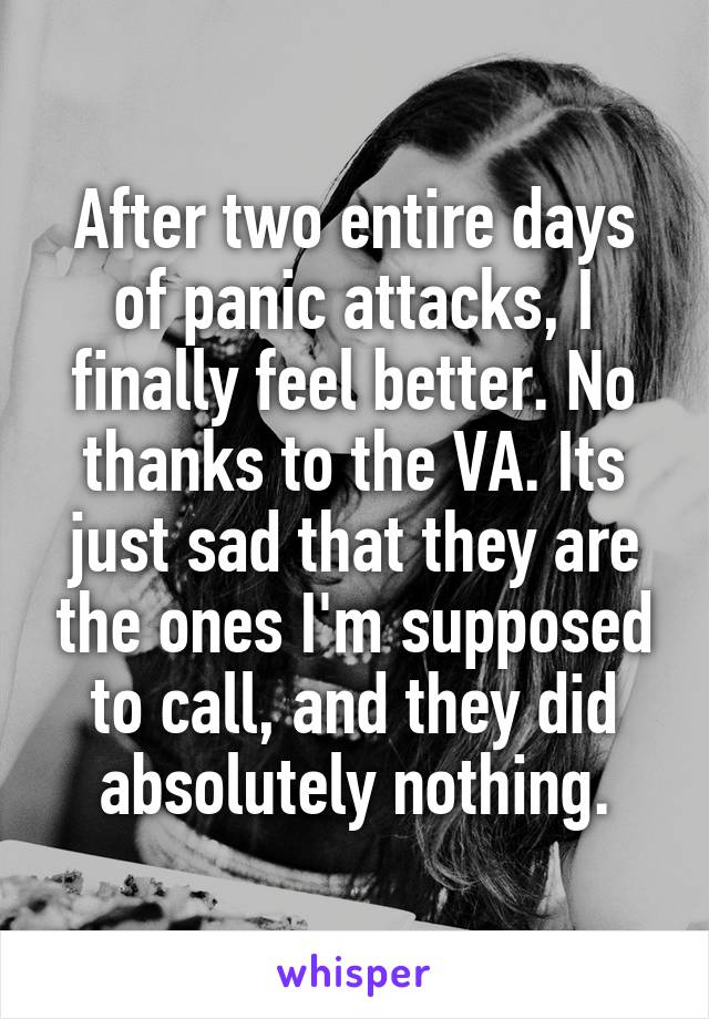 After two entire days of panic attacks, I finally feel better. No thanks to the VA. Its just sad that they are the ones I'm supposed to call, and they did absolutely nothing.